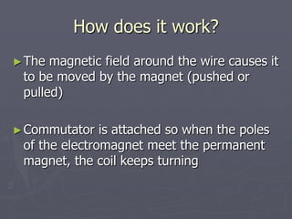 How does it work?
►The magnetic field around the wire causes it
to be moved by the magnet (pushed or
pulled)
►Commutator is attached so when the poles
of the electromagnet meet the permanent
magnet, the coil keeps turning
 