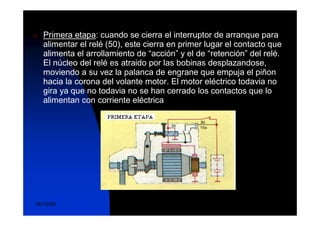Funcionamiento
n   Primera etapa: cuando se cierra el interruptor de arranque para
    alimentar el relé (50), este cierra en primer lugar el contacto que
    alimenta el arrollamiento de “acción” y el de “retención” del relé.
    El núcleo del relé es atraido por las bobinas desplazandose,
    moviendo a su vez la palanca de engrane que empuja el piñon
    hacia la corona del volante motor. El motor eléctrico todavia no
    gira ya que no todavia no se han cerrado los contactos que lo
    alimentan con corriente eléctrica




                               DuocUc, Ingenería Mecánica
18/10/06                                                              15
                                 Automotriz y Autotrónica
 