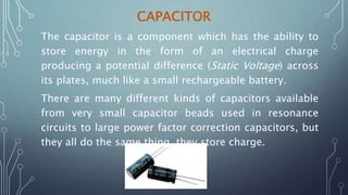 CAPACITOR
The capacitor is a component which has the ability to
store energy in the form of an electrical charge
producing a potential difference (Static Voltage) across
its plates, much like a small rechargeable battery.
There are many different kinds of capacitors available
from very small capacitor beads used in resonance
circuits to large power factor correction capacitors, but
they all do the same thing, they store charge.
 