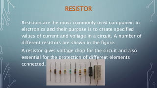 RESISTOR
Resistors are the most commonly used component in
electronics and their purpose is to create specified
values of current and voltage in a circuit. A number of
different resistors are shown in the figure.
A resistor gives voltage drop for the circuit and also
essential for the protection of different elements
connected.
 