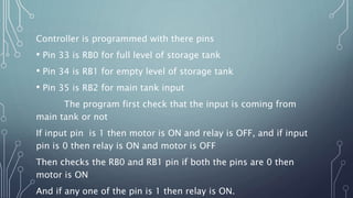Controller is programmed with there pins
• Pin 33 is RB0 for full level of storage tank
• Pin 34 is RB1 for empty level of storage tank
• Pin 35 is RB2 for main tank input
The program first check that the input is coming from
main tank or not
If input pin is 1 then motor is ON and relay is OFF, and if input
pin is 0 then relay is ON and motor is OFF
Then checks the RB0 and RB1 pin if both the pins are 0 then
motor is ON
And if any one of the pin is 1 then relay is ON.
 