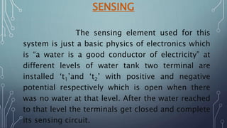 SENSING
The sensing element used for this
system is just a basic physics of electronics which
is “a water is a good conductor of electricity” at
different levels of water tank two terminal are
installed ‘t1’and ‘t2’ with positive and negative
potential respectively which is open when there
was no water at that level. After the water reached
to that level the terminals get closed and complete
its sensing circuit.
 