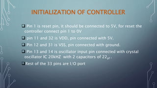 INITIALIZATION OF CONTROLLER
 Pin 1 is reset pin, it should be connected to 5V, for reset the
controller connect pin 1 to 0V
 pin 11 and 32 is VDD, pin connected with 5V.
 Pin 12 and 31 is VSS, pin connected with ground.
 Pin 13 and 14 is oscillator input pin connected with crystal
oscillator IC 20kHZ with 2 capacitors of 22pf .
Rest of the 33 pins are I/O port
 