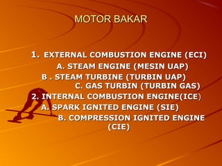 MOTOR BAKARMOTOR BAKAR
1.1. EXTERNAL COMBUSTION ENGINE (ECI)EXTERNAL COMBUSTION ENGINE (ECI)
A. STEAM ENGINE (MESIN UAP)A. STEAM ENGINE (MESIN UAP)
B . STEAM TURBINE (TURBIN UAP)B . STEAM TURBINE (TURBIN UAP)
C. GAS TURBIN (TURBIN GAS)C. GAS TURBIN (TURBIN GAS)
2. INTERNAL COMBUSTION ENGINE(ICE2. INTERNAL COMBUSTION ENGINE(ICE))
A. SPARK IGNITED ENGINE (SIE)A. SPARK IGNITED ENGINE (SIE)
B. COMPRESSION IGNITED ENGINEB. COMPRESSION IGNITED ENGINE
(CIE)(CIE)
 
