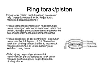Ring torak/piston
Pegas torak (piston ring) di pasang dalam alur
 ring (ring groove) pada torak. Pegas torak
 memiliki 3 peranan penting :

•Pegas kompersi (compression ring) berfungsi
 untuk mencegah kebocoran campuran udara dan
 bensin, dan gas pembakaran dari ruang bakar ke
 bak engkol selama langkah kompersi usaha

•Pegas pengontrol oli (oil control ring) diperlukan
 untuk membentuk lapisan oli (oil film) antara
 torak dan dinding silinder.Selain itu juga untuk
 mengikis kelebihan oli untuk masuknya oli
 kedalam ruang bakar

•Celah ujung pegas diperlukan untuk
 memindahkan panas dari pegas torak untuk
 menjaga koefisien gesek pegas torak dan
 dinding silinder
 