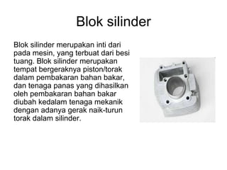 Blok silinder
Blok silinder merupakan inti dari
pada mesin, yang terbuat dari besi
tuang. Blok silinder merupakan
tempat bergeraknya piston/torak
dalam pembakaran bahan bakar,
dan tenaga panas yang dihasilkan
oleh pembakaran bahan bakar
diubah kedalam tenaga mekanik
dengan adanya gerak naik-turun
torak dalam silinder.
 