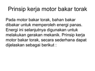 Prinsip kerja motor bakar torak
Pada motor bakar torak, bahan bakar
dibakar untuk memperoleh energi panas.
Energi ini selanjutnya digunakan untuk
melakukan gerakan mekanik. Prinsip kerja
motor bakar torak, secara sederhana dapat
dijelaskan sebagai berikut :
 