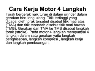 Cara Kerja Motor 4 Langkah
Torak bergerak naik turun di dalam silinder dalam
gerakan berulang-ulang. Titik tertinggi yang
dicapai oleh torak tersebut disebut titik mati atas
(TMA) dan titik terendah disebut titik mati bawah
(TMB). Gerakan dari TMA ke TMB disebut langkah
torak (stroke). Pada motor 4 langkah mempunyai 4
langkah dalam satu gerakan yaitu langkah
penghisapan, langkah kompresi , langkah kerja
dan langkah pembuangan.
 