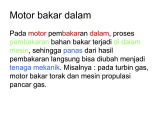 Motor bakar dalam
Pada motor pembakaran dalam, proses
pembakaran bahan bakar terjadi di dalam
mesin, sehingga panas dari hasil
pembakaran langsung bisa diubah menjadi
tenaga mekanik. Misalnya : pada turbin gas,
motor bakar torak dan mesin propulasi
pancar gas.
 