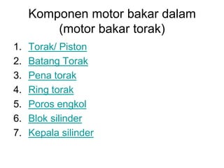 Komponen motor bakar dalam
         (motor bakar torak)
1.   Torak/ Piston
2.   Batang Torak
3.   Pena torak
4.   Ring torak
5.   Poros engkol
6.   Blok silinder
7.   Kepala silinder
 