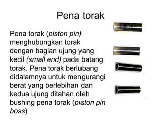 Pena torak
Pena torak (piston pin)
menghubungkan torak
dengan bagian ujung yang
kecil (small end) pada batang
torak. Pena torak berlubang
didalamnya untuk mengurangi
berat yang berlebihan dan
kedua ujung ditahan oleh
bushing pena torak (piston pin
boss)
 