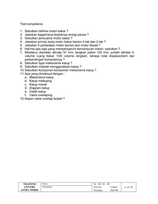 Test kompetensi
1. Sebutkan definisi motor bakar ?
2. Jelaskan bagaimana terjadinya energi panas ?
3. Sebutkan jenis-jenis motor bakar ?
4. Jelaskan prinsip kerja motor bakar bensin 4 tak dan 2 tak ?
5. Jelaskan 5 perbedaan motor bensin dan motor diesel ?
6. Hal-hal apa saja yang mempengaruhi kemampuan mesin, sebutkan ?
7. Diketahui diameter silinder 91 mm, langkah piston 104 mm, jumlah silinder 4,
volume ruang bakar 1/20 volume langkah, berapa total displacement dan
perbandingan kompresinya ?
8. Sebutkan type mekanisme katup ?
9. Sebutkan metode menggerakkan katup ?
10.Sebutkan komponen-komponen mekanisme katup ?
11.Apa yang dimaksud dengan :
a. Mekanisme katup
b. Katup melayang
c. Katup macet
d. Diagram katup
e. Celah katup
f. Valve overlaping
12.Kapan valve overlap terjadi ?
TRAINING
CENTRE
ASTRA MOBIL
Nama : 10 20 01 02
Perusahaan : Penyusun : Tanggal : 4 of 22
Yns/Hut Peb’98
 