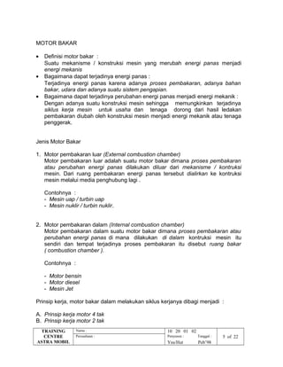 MOTOR BAKAR
• Definisi motor bakar :
Suatu mekanisme / konstruksi mesin yang merubah energi panas menjadi
energi mekanis
• Bagaimana dapat terjadinya energi panas :
Terjadinya energi panas karena adanya proses pembakaran, adanya bahan
bakar, udara dan adanya suatu sistem pengapian.
• Bagaimana dapat terjadinya perubahan energi panas menjadi energi mekanik :
Dengan adanya suatu konstruksi mesin sehingga memungkinkan terjadinya
siklus kerja mesin untuk usaha dan tenaga dorong dari hasil ledakan
pembakaran diubah oleh konstruksi mesin menjadi energi mekanik atau tenaga
penggerak.
Jenis Motor Bakar
1. Motor pembakaran luar (External combustion chamber)
Motor pembakaran luar adalah suatu motor bakar dimana proses pembakaran
atau perubahan energi panas dilakukan diluar dari mekanisme / kontruksi
mesin. Dari ruang pembakaran energi panas tersebut dialirkan ke kontruksi
mesin melalui media penghubung lagi .
Contohnya :
- Mesin uap / turbin uap
- Mesin nuklir / turbin nuklir.
2. Motor pembakaran dalam (Internal combustion chamber)
Motor pembakaran dalam suatu motor bakar dimana proses pembakaran atau
perubahan energi panas di mana dilakukan di dalam kontruksi mesin itu
sendiri dan tempat terjadinya proses pembakaran itu disebut ruang bakar
( combustion chamber ).
Contohnya :
- Motor bensin
- Motor diesel
- Mesin Jet
Prinsip kerja, motor bakar dalam melakukan siklus kerjanya dibagi menjadi :
A. Prinsip kerja motor 4 tak
B. Prinsip kerja motor 2 tak
TRAINING
CENTRE
ASTRA MOBIL
Nama : 10 20 01 02
Perusahaan : Penyusun : Tanggal : 5 of 22
Yns/Hut Peb’98
 