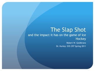 The Slap Shotand the impact it has on the game of Ice Hockey Robert W. Goldkranz Dr. Hurley: EXS 297 Spring 2011 