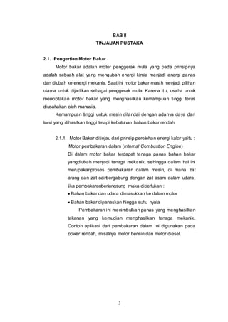 3
BAB II
TINJAUAN PUSTAKA
2.1. Pengertian Motor Bakar
Motor bakar adalah motor penggerak mula yang pada prinsipnya
adalah sebuah alat yang mengubah energi kimia menjadi energi panas
dan diubah ke energi mekanis. Saat ini motor bakar masih menjadi pilihan
utama untuk dijadikan sebagai penggerak mula. Karena itu, usaha untuk
menciptakan motor bakar yang menghasilkan kemampuan tinggi terus
diusahakan oleh manusia.
Kemampuan tinggi untuk mesin ditandai dengan adanya daya dan
torsi yang dihasilkan tinggi tetapi kebutuhan bahan bakar rendah.
2.1.1. Motor Bakar ditinjau dari prinsip perolehan energi kalor yaitu :
Motor pembakaran dalam (Internal Combustion Engine)
Di dalam motor bakar terdapat tenaga panas bahan bakar
yangdiubah menjadi tenaga mekanik, sehingga dalam hal ini
merupakanproses pembakaran dalam mesin, di mana zat
arang dan zat cairbergabung dengan zat asam dalam udara,
jika pembakaranberlangsung maka diperlukan :
 Bahan bakar dan udara dimasukkan ke dalam motor
 Bahan bakar dipanaskan hingga suhu nyala
Pembakaran ini menimbulkan panas yang menghasilkan
tekanan yang kemudian menghasilkan tenaga mekanik.
Contoh aplikasi dari pembakaran dalam ini digunakan pada
power rendah, misalnya motor bensin dan motor diesel.
 