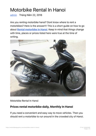 Motorbike Rental In Hanoi
admin Tháng Năm 22, 2018
Are you renting motorbike hanoi? Dont know where to rent a
motorbikes? Here is the answer!!! This is a short guide on how to go
about Rental motorbike in Hanoi. Keep in mind that things change
with time, places or prices listed here were true at the time of
writing.
Motorbike Rental In Hanoi
Prices rental motorbike daily, Monthly In Hanoi
If you need a convenient and easy way to move vehicles. Then you
should rent a motorbike to run around in the crowded city of Hanoi.
https://motorbikenguyentu.com/motorbike-rental-in-hanoi/ 17913, 31/05/2018
Trang 1 / 9
 