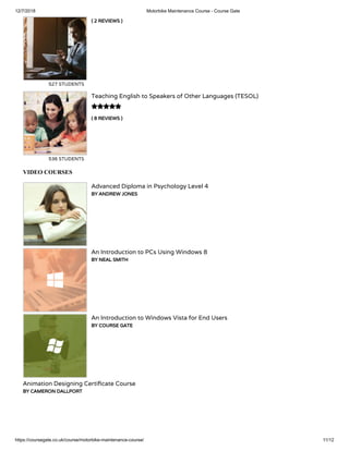 12/7/2018 Motorbike Maintenance Course - Course Gate
https://coursegate.co.uk/course/motorbike-maintenance-course/ 11/12
( 2 REVIEWS )
527 STUDENTS
( 8 REVIEWS )
Teaching English to Speakers of Other Languages (TESOL)
536 STUDENTS

VIDEO COURSES
Advanced Diploma in Psychology Level 4
BY ANDREW JONES
An Introduction to PCs Using Windows 8
BY NEAL SMITH
An Introduction to Windows Vista for End Users
BY COURSE GATE
Animation Designing Certi cate Course
BY CAMERON DALLPORT
 