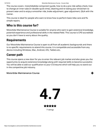 12/7/2018 Motorbike Maintenance Course - Course Gate
https://coursegate.co.uk/course/motorbike-maintenance-course/ 2/12
The course covers- motorbikebike component guide, how to do a pre-ride safety check, how
to change an inner tube (in double-quick time), cleaning and re-lubing your drivechain to
prevent wear and to enjoy a smoother ride, brake adjustment, gear adjustment, Q&A with the
trainer.
This course is ideal for people who want to know how to perform basic bike care and x
simple repairs.
Who is this course for?
Motorbike Maintenance Course is suitable for anyone who want to gain extensive knowledge,
potential experience and professional skills in the related eld. This course is CPD accredited
so you don’t have to worry about the quality.
Requirements
Our Motorbike Maintenance Course is open to all from all academic backgrounds and there
is no speci c requirements to attend this course. It is compatible and accessible from any
device including Windows, Mac, Android, iOS, Tablets etc.
Career path
This course opens a new door for you to enter the relevant job market and also gives you the
opportunity to acquire extensive knowledge along with required skills to become successful.
You will be able to add our quali cation to your CV/resume which will help you to stand out
in the competitive job industry.
Motorbike Maintenance Course 
4.7
7 ratings

 