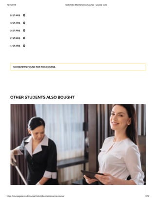 12/7/2018 Motorbike Maintenance Course - Course Gate
https://coursegate.co.uk/course/motorbike-maintenance-course/ 3/12
OTHER STUDENTS ALSO BOUGHT
5 STARS
4 STARS
3 STARS
2 STARS
1 STARS
0
0
0
0
0
NO REVIEWS FOUND FOR THIS COURSE.
 