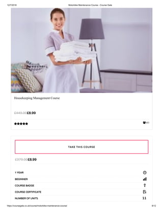 12/7/2018 Motorbike Maintenance Course - Course Gate
https://coursegate.co.uk/course/motorbike-maintenance-course/ 8/12
643
Housekeeping Management Course
£8.99£449.00

£8.99£379.00
1 YEAR
BEGINNER
COURSE BADGE
COURSE CERTIFICATE
11NUMBER OF UNITS
TAKE THIS COURSE
 