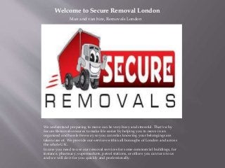 Welcome to Secure Removal London
Man and van hire, Removals London
We understand preparing to move can be very busy and stressful. That's why
Secure Removals ensures to make life easier by helping you to move in an
organized and hassle free way so you can relax knowing your belongings are
taken care of. We provide our services within all boroughs of London and across
the whole UK.
In case you need to use our removal services for some commercial buildings, for
instance, pharmacy, supermarkets, petrol stations, or offices you can turn to us
and we will do it for you quickly and professionally.
 