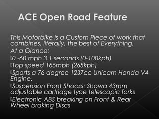 This Motorbike is a Custom Piece of work that
combines, literally, the best of Everything.
At a Glance:
0 -60 mph 3.1 seconds (0-100kph)
Top speed 165mph (265kph)
Sports a76 degree 1237cc Unicam Honda V4
Engine.
Suspension Front Shocks: Showa 43mm
adjustable cartridge type telescopic forks
Electronic ABS breaking on Front & Rear
Wheel braking Discs
 