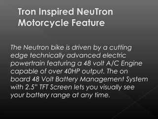 The Neutron bikeis driven bya cutting
edge technically advanced electric
powertrain featuring a 48 volt A/C Engine
capable of over 40HP output. The on
board 48 Volt Battery Management System
with 2.5” TFT Screen lets you visually see
your battery range at any time.
 