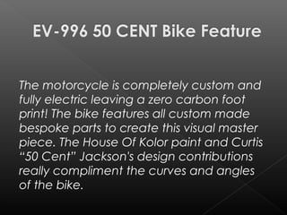 The motorcycle is completely custom and
fully electric leaving a zero carbon foot
print! The bike features all custom made
bespoke parts to create this visual master
piece. The House Of Kolor paint and Curtis
“50 Cent” Jackson's design contributions
really compliment the curves and angles
of the bike.
 