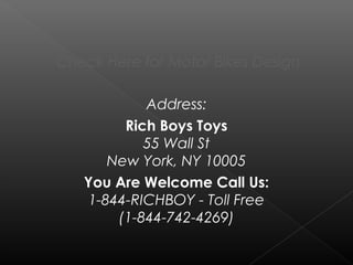 Check Here for Motor Bikes Design
Address:
Rich Boys Toys
55 Wall St
New York, NY 10005
You Are Welcome Call Us:
1-844-RICHBOY - Toll Free
(1-844-742-4269)
 