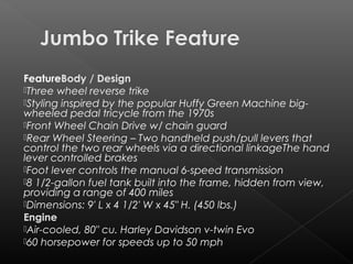 FeatureBody / Design
Three wheel reverse trike
Styling inspired by the popular Huffy Green Machine big-
wheeled pedal tricycle from the 1970s
Front Wheel Chain Drive w/ chain guard
Rear Wheel Steering – Two handheld push/pull levers that
control the two rear wheels via a directional linkageThe hand
lever controlled brakes
Foot lever controls themanual 6-speed transmission
8 1/2-gallon fuel tank built into the frame, hidden from view,
providing a range of 400 miles
Dimensions:9′ L x 4 1/2′ W x 45″ H. (450 lbs.)
Engine
Air-cooled, 80″ cu. Harley Davidson v-twin Evo
60 horsepower for speeds up to 50 mph
 