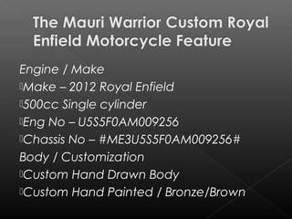 Engine / Make
Make – 2012 Royal Enfield
500cc Single cylinder
Eng No – U5S5F0AM009256
Chassis No – #ME3U5S5F0AM009256#
Body / Customization
Custom Hand Drawn Body
Custom Hand Painted /Bronze/Brown
 