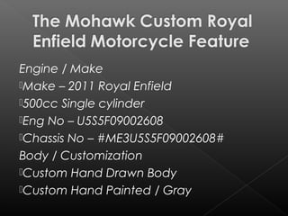 Engine / Make
Make – 2011 Royal Enfield
500cc Single cylinder
Eng No – U5S5F09002608
Chassis No – #ME3U5S5F09002608#
Body / Customization
Custom Hand Drawn Body
Custom Hand Painted / Gray
 