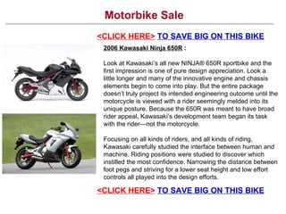 Motorbike Sale <CLICK HERE>   TO SAVE BIG ON THIS BIKE 2006 Kawasaki Ninja 650R   : Look at Kawasaki’s all new NINJA® 650R sportbike and the first impression is one of pure design appreciation. Look a little longer and many of the innovative engine and chassis elements begin to come into play. But the entire package doesn’t truly project its intended engineering outcome until the motorcycle is viewed with a rider seemingly melded into its unique posture. Because the 650R was meant to have broad rider appeal, Kawasaki’s development team began its task with the rider—not the motorcycle.  Focusing on all kinds of riders, and all kinds of riding, Kawasaki carefully studied the interface between human and machine. Riding positions were studied to discover which instilled the most confidence. Narrowing the distance between foot pegs and striving for a lower seat height and low effort controls all played into the design efforts. <CLICK HERE>   TO SAVE BIG ON THIS BIKE 