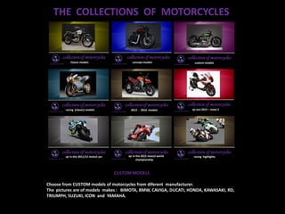 THE COLLECTIONS OF MOTORCYCLES
CUSTOM MODELS
Choose from CUSTOM models of motorcycles from diferent manufacturer.
The pictures are of models makes : BIMOTA, BMW, CAVIGA, DUCATI, HONDA, KAWASAKI, RD,
TRIUMPH, SUZUKI, ICON and YAMAHA.
 