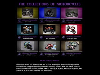 THE COLLECTIONS OF MOTORCYCLES
RACING (CLASSIC) MODELS
Selection of makes and models of RACING CLASSIC motorcycles manufactured by diferent
manufacturers. The pictures correspond to the following brands : BIMOTA, MMW, BRITTEN,
BULTACO, DERBI, DUCATI, EVO, GILERA, HARLEY DAVIDSON, HONDA, KREIDLER, MONDIAL, MV
AUGUSTA, NCR, SUZUKI, YAMAHA and YOSHIMURA.
 