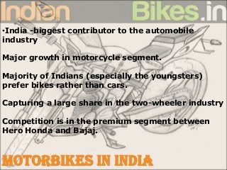 •India -biggest contributor to the automobile
industry
Major growth in motorcycle segment.
Majority of Indians (especially the youngsters)
prefer bikes rather than cars.
Capturing a large share in the two-wheeler industry
Competition is in the premium segment between
Hero Honda and Bajaj.
MOTORBIKES IN INDIA
 