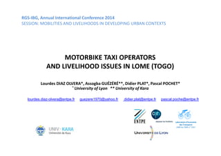 RGS-IBG, Annual International Conference 2014 
SESSION: MOBILITIES AND LIVELIHOODS IN DEVELOPING URBAN CONTEXTS 
MOTORBIKE TAXI OPERATORS 
AND LIVELIHOOD ISSUES IN LOME (TOGO) 
Lourdes DIAZ OLVERA*, Assogba GUÉZÉRÉ**, Didier PLAT*, Pascal POCHET* 
* University of Lyon ** University of Kara 
lourdes.diaz-olvera@entpe.fr guezere1970@yahoo.fr didier.plat@entpe.fr pascal.poche@entpe.fr 
Laboratoire d’Economie 
des Transports 
UMR du CNRS n° 5593 
 