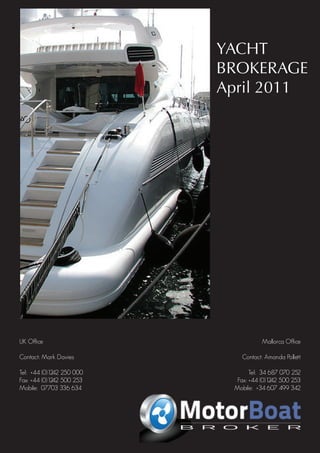 YACHT
                                    April 2011 BROKERAGE
                                               April 2011




UK Office                                                                              Mallorca Office

Contact: Mark Davies                                                           Contact: Amanda Pollett

Tel: +44 (0)1242 250 000                                                           Tel: 34 687 070 252
Fax: +44 (0)1242 500 253                                                      Fax: +44 (0)1242 500 253
Mobile: 07703 336 634                                                        Mobile: +34 607 499 342

                                          Carine yachts
                           10 High Street, Poole, BH15 1BP, United Kingdom
                                            Andrew Noble
                                    Telephone: 0044 (0) 1202 901721
                                     Mobile: 0044 (0) 7971 120008
 