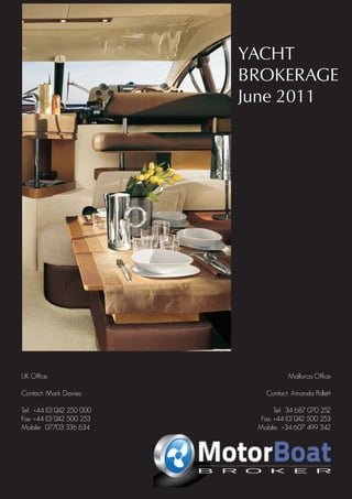 YACHT
                                    April 2011 BROKERAGE
                                               June 2011




UK Office                                                                              Mallorca Office

Contact: Mark Davies                                                           Contact: Amanda Pollett

Tel: +44 (0)1242 250 000                                                           Tel: 34 687 070 252
Fax: +44 (0)1242 500 253                                                      Fax: +44 (0)1242 500 253
Mobile: 07703 336 634                                                        Mobile: +34 607 499 342

                                          Carine yachts
                           10 High Street, Poole, BH15 1BP, United Kingdom
                                            Andrew Noble
                                    Telephone: 0044 (0) 1202 901721
                                     Mobile: 0044 (0) 7971 120008
 