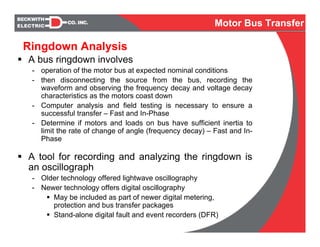 Ringdown Analysis
A bus ringdown involves
- operation of the motor bus at expected nominal conditions
- then disconnecting the source from the bus, recording the
waveform and observing the frequency decay and voltage decay
characteristics as the motors coast down
- Computer analysis and field testing is necessary to ensure a
successful transfer – Fast and In-Phase
- Determine if motors and loads on bus have sufficient inertia to
limit the rate of change of angle (frequency decay) – Fast and In-
Phase
A tool for recording and analyzing the ringdown is
an oscillograph
- Older technology offered lightwave oscillography
- Newer technology offers digital oscillography
May be included as part of newer digital metering,
protection and bus transfer packages
Stand-alone digital fault and event recorders (DFR)
Motor Bus Transfer
 