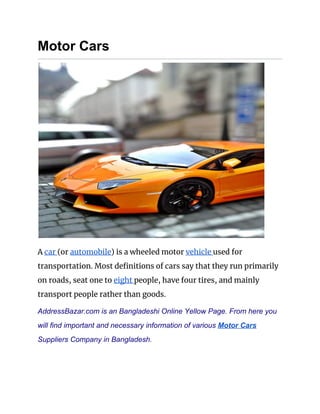 Motor Cars
 
A ​car ​(or ​automobile​) is a wheeled motor ​vehicle ​used for 
transportation. Most definitions of cars say that they run primarily 
on roads, seat one to ​eight ​people, have four tires, and mainly 
transport people rather than goods. 
AddressBazar.com is an Bangladeshi Online Yellow Page. From here you
will find important and necessary information of various ​Motor Cars
Suppliers Company in Bangladesh.
 