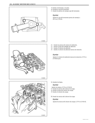 1B - 84 SOHC MOTOR MECANICO
9. Instale el termostato y la junta.
10. Instalar la caja del termostato.
11. Instale los pernos de montaje caja del termostato.
Apretar
Apriete la caja del termostato pernos de montaje a
20 N m (15 lb-ft).
A102B050
12.
13.
14.
15.
Instale los pernos del colector de admisión.
Instale la junta del múltiple de admisión.
Instale el colector de admisión.
Instale el colector de admisión tuercas de retención.
Apretar
Apretar el colector de admisión tuercas de retención a 25 N m
(18 libras-pie).
A102B048
16. Instalar las bujías.
Apretar
Apriete las bujías a 25 N m (18 lb-ft).
17. Instale los pernos del colector de escape.
18. Instale la junta del colector de escape.
19. Instale el colector de escape.
20. Instale las tuercas del colector de escape.
Apretar
Apretar las tuercas del colector de escape a 25 N m (18 lb-ft).
A102B047
DAEWOO T-154 BL2,3
 