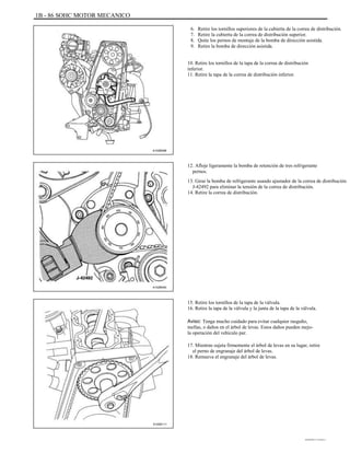 1B - 86 SOHC MOTOR MECANICO
6.
7.
8.
9.
Retire los tornillos superiores de la cubierta de la correa de distribución.
Retire la cubierta de la correa de distribución superior.
Quite los pernos de montaje de la bomba de dirección asistida.
Retire la bomba de dirección asistida.
10. Retire los tornillos de la tapa de la correa de distribución
inferior.
11. Retire la tapa de la correa de distribución inferior.
A102B096
12. Afloje ligeramente la bomba de retención de tres refrigerante
pernos.
13. Girar la bomba de refrigerante usando ajustador de la correa de distribución
J-42492 para eliminar la tensión de la correa de distribución.
14. Retire la correa de distribución.
A102B040
15. Retire los tornillos de la tapa de la válvula.
16. Retire la tapa de la válvula y la junta de la tapa de la válvula.
Aviso: Tenga mucho cuidado para evitar cualquier rasguño,
mellas, o daños en el árbol de levas. Estos daños pueden mejo-
la operación del vehículo par.
17. Mientras sujeta firmemente el árbol de levas en su lugar, retire
el perno de engranaje del árbol de levas.
18. Remueva el engranaje del árbol de levas.
A102B111
DAEWOO T-154 BL2,3
 
