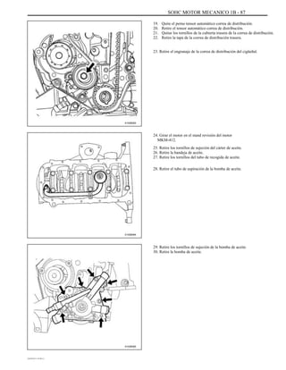 SOHC MOTOR MECANICO 1B - 87
19.
20.
21.
22.
Quite el perno tensor automático correa de distribución.
Retire el tensor automático correa de distribución.
Quitar los tornillos de la cubierta trasera de la correa de distribución.
Retire la tapa de la correa de distribución trasera.
23. Retire el engranaje de la correa de distribución del cigüeñal.
A102B093
24. Girar el motor en el stand revisión del motor
MKM-412.
25. Retire los tornillos de sujeción del cárter de aceite.
26. Retire la bandeja de aceite.
27. Retire los tornillos del tubo de recogida de aceite.
28. Retire el tubo de aspiración de la bomba de aceite.
A102B064
29. Retire los tornillos de sujeción de la bomba de aceite.
30. Retire la bomba de aceite.
A102B065
DAEWOO T-154 BL2,3
 