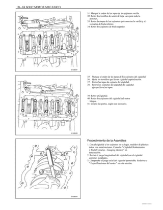 1B - 88 SOHC MOTOR MECANICO
31. Marque la orden de las tapas de los cojinetes varilla.
32. Retire los tornillos de unión de tapa vara para toda la
pistones.
33. Retire las tapas de los cojinetes que conectan la varilla y el
cojinetes de biela inferior.
34. Retire los cojinetes de biela superior.
A102B067
35.
36.
37.
38.
Marque el orden de las tapas de los cojinetes del cigüeñal.
Quite los tornillos que llevan cigüeñal capitalización.
Retire las tapas de cojinete del cigüeñal.
Retire los cojinetes del cigüeñal del cigüeñal
eje que lleva las tapas.
39. Retire el cigüeñal.
40. Retire los cojinetes del cigüeñal del motor
bloque.
41. Limpie las partes, según sea necesario.
A102B068
Procedimiento de la Asamblea
1. Con el cigüeñal y los cojinetes en su lugar, medidor de plástico
todos con autorizaciones. Consulte '' Cigüeñal Rodamientos
y Biela Cojinetes - Gauging plástico '' en
esta sección.
2. Revise el juego longitudinal del cigüeñal con el cigüeñal
cojinetes instalados.
3. Compruebe el juego axial del cigüeñal permisible. Referirse a
'' Especificaciones del motor '' en esta sección.
A102B070
DAEWOO T-154 BL2,3
 