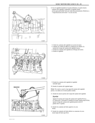 SOHC MOTOR MECANICO 1B - 89
4. Con el cigüeñal montado en la parte delantera y la parte trasera
cojinetes del cigüeñal, comprobar el cigüeñal media
revista para permisible fuera de ronda (descentramiento). Referirse a
'' Especificaciones del motor '' en esta sección.
A102B071
5. Cubra los cojinetes del cigüeñal con aceite de motor.
6. Aplique un cordón de adhesivo compuesto de sellado a la
ranuras de la tapa del cojinete del cigüeñal trasero.
7. Instale los cojinetes del cigüeñal en el bloque del motor.
8. Instale el cigüeñal.
A102B069
9. Instale los cojinetes del cigüeñal al cigüeñal
teniendo tapas.
10. Instale el cojinete del cigüeñal tapas.
Aviso: No vuelva a usar la vieja tapa del cojinete del cigüeñal
pernos. Los daños en el motor podría resultar.
11. Instale los nuevos pernos de la tapa del cojinete del cigüeñal.
Apretar
Apriete los pernos de la tapa del cojinete del cigüeñal 50 N m
(37 libras-pie). Utilizando el medidor de torque angular KM-470-B,
apriete la tapa del cojinete del cigüeñal pernos otros 45
grados más 15 grados.
12. Instale los cojinetes de biela superior a la con-
bielas.
13. Instale los cojinetes de biela inferior se conectan a la con-
nectar tapas de barra que lleva
A102B091
DAEWOO T-154 BL2,3
 