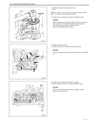 1B - 90 SOHC MOTOR MECANICO
14. Instale la biela que lleva las tapas a la con-
bielas.
Aviso: No vuelva a usar el viejo conectar tapa del cojinete varilla
pernos. Los daños en el motor podría resultar.
15. Instale los nuevos pernos de la tapa del cojinete de biela.
Apretar
Apriete los pernos de la tapa del cojinete de biela de conexión a
25 N m (18 lb-ft). Utilizando el medidor de torque angular
KM-470-B, apriete la tapa del cojinete de biela
pernos otros 30 grados más 15 grados.
A102C151
16. Instale la bomba de aceite.
17. Instale los pernos de sujeción de la bomba de aceite.
Apretar
Apriete la bomba de aceite pernos de retención de 10 N m (89 lb-
in).
A102B065
18. Instale el tubo de aceite de la bomba / recogida.
19. Instale los pernos del tubo / camioneta bomba de aceite.
Apretar
Apriete el tubo de la bomba de aceite / recogida y soporte
pernos a 10 N m (89 lb-in).
A102B064
DAEWOO T-154 BL2,3
 