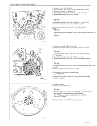 1B - 92 SOHC MOTOR MECANICO
30. Instalar la correa de distribución.
31. Ajuste la tensión de la correa de distribución. Consulte "Correa
Comprobar y Ajustar "en esta sección.
32. Instale la junta de la tapa de la válvula y la tapa de válvulas.
33. Instale los tornillos de la tapa de la válvula.
Apretar
Apriete los tornillos de la tapa de la válvula de 10 N m (89 lb-in).
34. Instale la cubierta de la correa de distribución inferior.
35. Instale los tornillos de la tapa de la correa de distribución
inferior.
Apretar
Apriete los tornillos de la tapa de la correa de sincronización inferiores a 10
N m
(89 lb-in).
A102B008
36. Instalar la bomba de la dirección asistida.
37. Instale los pernos de montaje de la bomba de dirección asistida.
Apretar
Apriete los pernos de montaje de la bomba de la dirección asistida
25 N m (18 lb-ft).
38. Instale la cubierta de la correa de distribución superior.
39. Instale los tornillos de la tapa de la correa de distribución superior.
Apretar
Apriete los tornillos de la tapa de la correa de distribución superior a 10 N m
(89 lb-in).
40. Instalar el dispositivo de elevación del motor.
41. Desmontar el motor de la revisión del motor
soportar MKM-412.
J-36972
A102C152
42. Instale el sello de aceite trasero del cigüeñal usando el instalador
J-36 972 o KM-635.
43. Instalar el volante.
44. Instale los pernos del volante.
Apretar
Apriete los pernos del volante a 35 N m (26 libras-pies) utilizando un
llave de torsión. Utilice el medidor de torque angular
KM-470-B para apretar los tornillos del volante otro 30 de-
grados más 15 grados.
45. Instalar el motor. Consulte "Motor" en esta sección.
A102B095
DAEWOO T-154 BL2,3
 