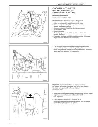 SOHC MOTOR MECANICO 1B - 93
CIGÜEÑAL Y COJINETES
BIELA RODAMIENTOS -
MEDICIÓN DE PLÁSTICO
Herramientas necesarias
Gauge KM-470-B angular de par
Procedimiento de inspección - Cigüeñal
1. Cubra los cojinetes del cigüeñal con aceite de motor.
2. Instale los cojinetes del cigüeñal superior en el motor
bloquear muñones del cigüeñal.
3. Instale los cojinetes del cigüeñal más bajos en el cárter
eje que lleva las tapas.
4. Instale el cigüeñal.
5. Revise el juego longitudinal del cigüeñal con el cigüeñal
cojinetes instalados.
6. Compruebe si el juego axial del cigüeñal permisible. Referirse a
"Especificaciones del motor" en esta sección.
7. Con el cigüeñal montado en la parte delantera y la parte trasera
cojinetes del cigüeñal, comprobar el cigüeñal media
revista para permisible fuera de ronda (descentramiento). Referirse a
"Especificaciones del motor" en esta sección.
A102B070
A102B071
Importante: Engrasar los muñones del cigüeñal y lubrique
los cojinetes del cigüeñal ligeramente para que el gaug- plástico
ing hilo no se rompa cuando se lleva el cigüeñal
se quitan las tapas.
8. Inspeccione todas las autorizaciones de cojinetes del cigüeñal usando
un plástico comercialmente disponible medir (dúctil
hilos de plástico).
9. Cortar el plástico medir hilos a la longitud de la
anchura del rodamiento. Colóquelos axialmente entre el cigüeñal
revistas del eje y los cojinetes del cigüeñal.
A102B072
DAEWOO T-154 BL2,3
 