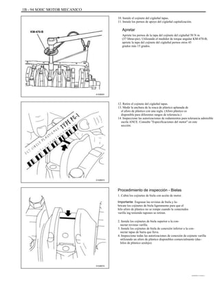 1B - 94 SOHC MOTOR MECANICO
10. Instale el cojinete del cigüeñal tapas.
11. Instale los pernos de apoyo del cigüeñal capitalización.
Apretar
Apriete los pernos de la tapa del cojinete del cigüeñal 50 N m
(37 libras-pie). Utilizando el medidor de torque angular KM-470-B,
apriete la tapa del cojinete del cigüeñal pernos otros 45
grados más 15 grados.
A102B091
12. Retire el cojinete del cigüeñal tapas.
13. Medir la anchura de la rosca de plástico aplanada de
el aforo de plástico con una regla. (Aforo plástico es
disponible para diferentes rangos de tolerancia.)
14. Inspeccione las autorizaciones de rodamientos para tolerancia admisible
oscila ANCE. Consulte "Especificaciones del motor" en este
sección.
A102B073
Procedimiento de inspección - Bielas
1. Cubra los cojinetes de biela con aceite de motor.
Importante: Engrasar las revistas de biela y lu-
bricate los cojinetes de biela ligeramente para que el
hilo aforo de plástico no se rompe cuando la conectados
varilla ing teniendo tapones se retiran.
2. Instale los cojinetes de biela superior a la con-
nectar revistas varilla.
3. Instale los cojinetes de biela de conexión inferior a la con-
nectar tapas de barra que lleva.
4. Inspeccione todas las autorizaciones de conexión de cojinete varilla
utilizando un aforo de plástico disponibles comercialmente (duc-
hilos de plástico azulejo).
A102B072
DAEWOO T-154 BL2,3
 